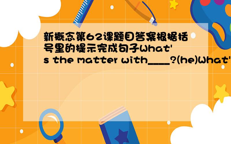 新概念第62课题目答案根据括号里的提示完成句子What's the matter with____?(he)What's the matter with____?(she)what's the matter with____?(they)My sister must ____ a doctor.(see)She ____ ill.(feel)I____ not well.(be)George ____ an ea