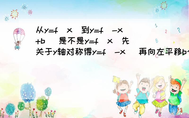 从y=f(x)到y=f(-x+b) 是不是y=f(x)先关于y轴对称得y=f(-x) 再向左平移b个单位得y=f(-x+b)