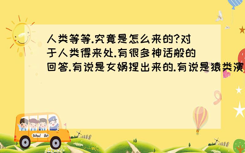 人类等等.究竟是怎么来的?对于人类得来处.有很多神话般的回答.有说是女娲捏出来的.有说是猿类演变而来.或是某种生物演变而来.那么.我就有个疑问.生物是怎么来的.为什么会有生物.为什