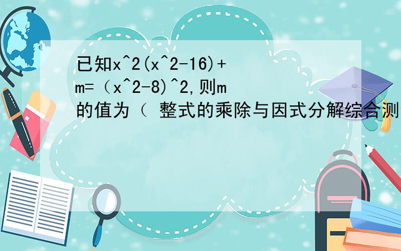 已知x^2(x^2-16)+m=（x^2-8)^2,则m的值为（ 整式的乘除与因式分解综合测试.