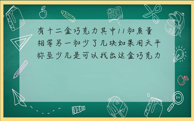 有十二盒巧克力其中11和质量相等另一和少了几块如果用天平称至少几是可以找出这盒巧克力