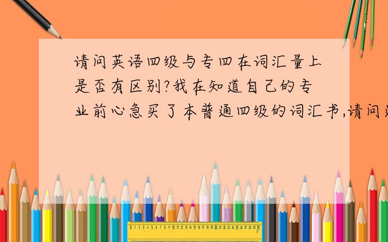 请问英语四级与专四在词汇量上是否有区别?我在知道自己的专业前心急买了本普通四级的词汇书,请问还有问吗?