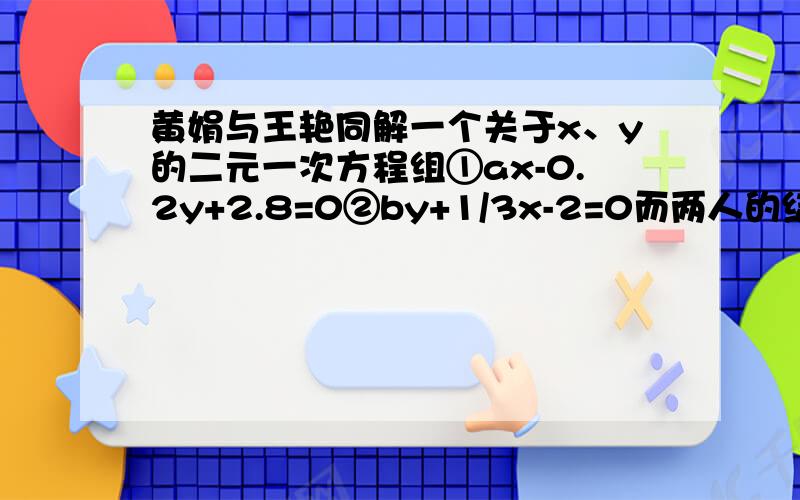 黄娟与王艳同解一个关于x、y的二元一次方程组①ax-0.2y+2.8=0②by+1/3x-2=0而两人的结果却不相同,原来黄娟讲方程①中的a看错了,得到解为x=9,y=-2；王艳将方程②中的b看错了,得到解为x=8,y=2.如果