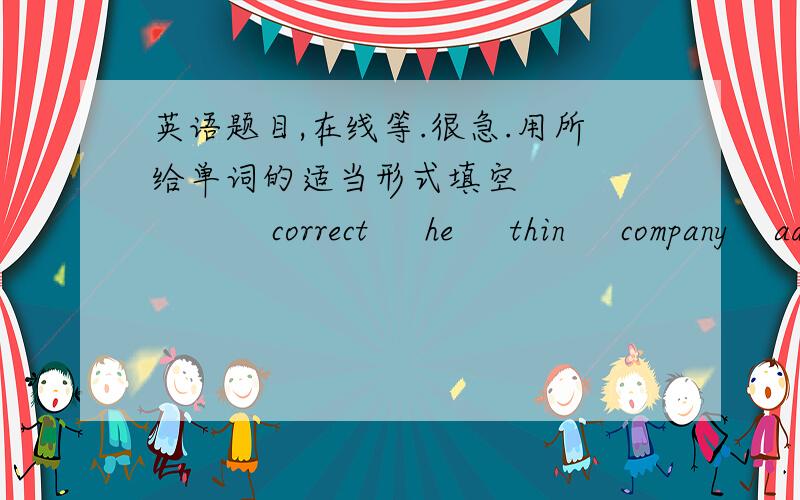 英语题目,在线等.很急.用所给单词的适当形式填空               correct     he     thin     company    advertise      wind 1.He is very rich .He owns several big ________around the world.2.To let more people know about our fashion sh