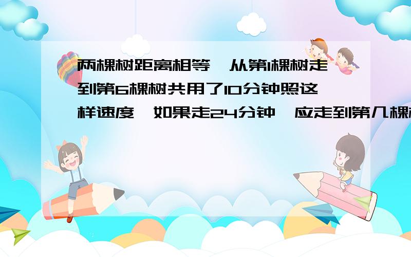 两棵树距离相等,从第1棵树走到第6棵树共用了10分钟照这样速度,如果走24分钟,应走到第几棵树?