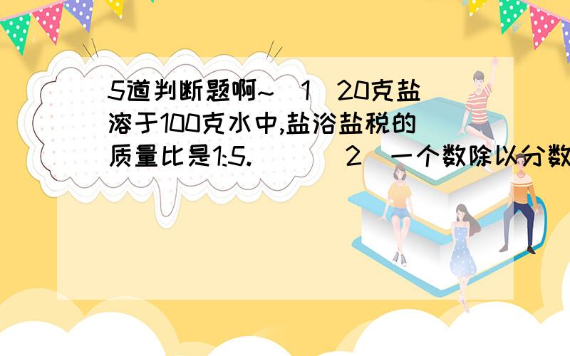 5道判断题啊~(1)20克盐溶于100克水中,盐浴盐税的质量比是1:5.( )(2)一个数除以分数,商一定大于被除数.( )(3)一个数除以任何数,都等于乘这个数的倒数.( )(4)(2/3)×a=(2/3)÷(1/a)(5)一个最简单的整数比