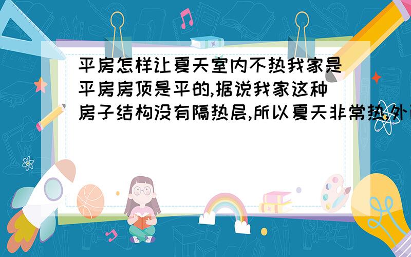 平房怎样让夏天室内不热我家是平房房顶是平的,据说我家这种房子结构没有隔热层,所以夏天非常热,外面什么温度,里面就是什么温度,30多度的室内温度实在受不了.大家有什么办法让我家房