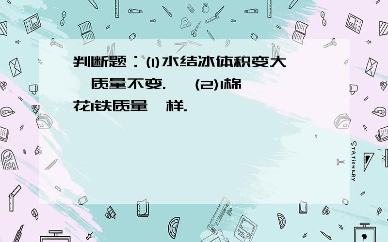 判断题：(1)水结冰体积变大,质量不变.   (2)1棉花1铁质量一样.