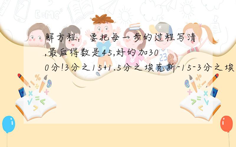 解方程：要把每一步的过程写清,最后得数是45,好的加300分!3分之15+1.5分之埃克斯-15-3分之埃克斯=10也就是（15/3）+x-15/1.5-x/3=10