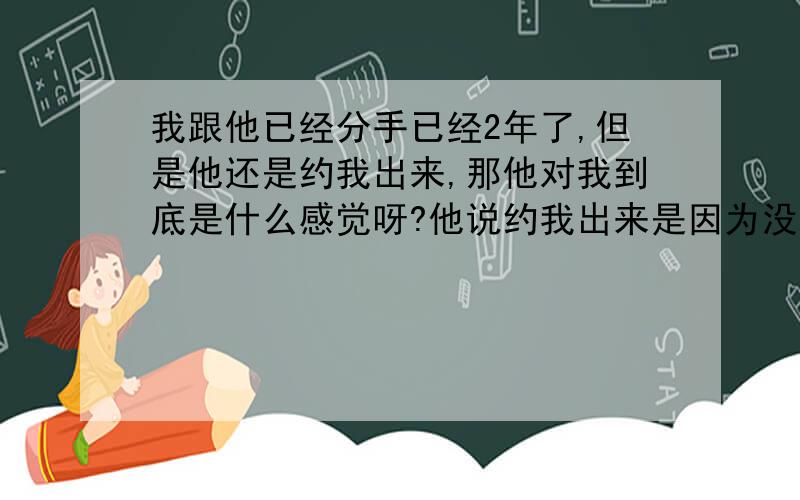 我跟他已经分手已经2年了,但是他还是约我出来,那他对我到底是什么感觉呀?他说约我出来是因为没有人陪 ,心情很郁闷.但他现在有女友啊!我跟他已经分了2年多了,一直都没联系.他对我到底