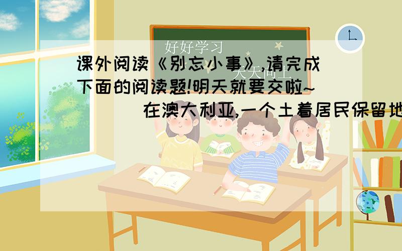 课外阅读《别忘小事》,请完成下面的阅读题!明天就要交啦~       在澳大利亚,一个土着居民保留地,住着一位贫穷的老人.我相信,你不会见过比这位老人更困难的处境.他完全被人们遗忘了,他的