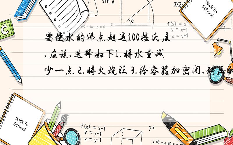 要使水的沸点超过100摄氏度,应该,选择如下1.将水量减少一点 2.将火烧旺 3.给容器加密闭,耐压的盖子 4.移到高山上去烧