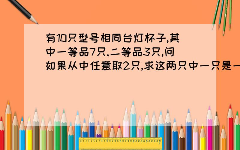 有10只型号相同台灯杯子,其中一等品7只.二等品3只,问如果从中任意取2只,求这两只中一只是一等品,另一只是二等品的可能性的大小是多少?