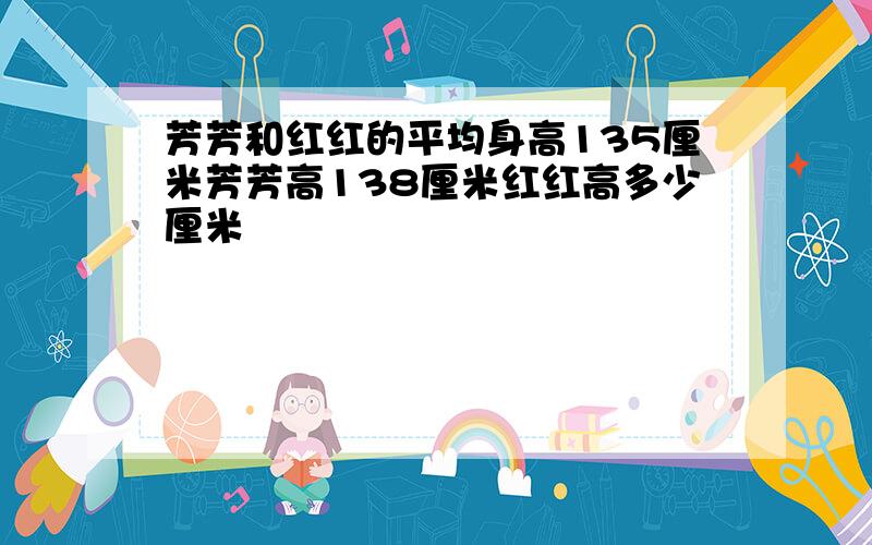 芳芳和红红的平均身高135厘米芳芳高138厘米红红高多少厘米