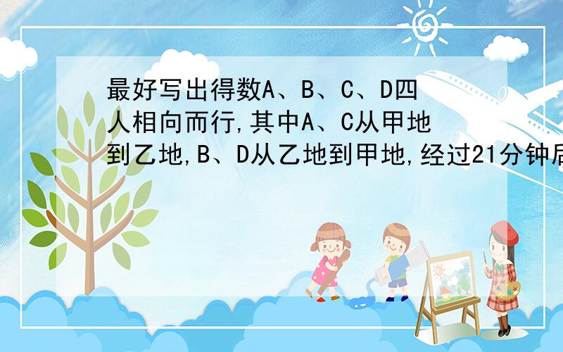 最好写出得数A、B、C、D四人相向而行,其中A、C从甲地到乙地,B、D从乙地到甲地,经过21分钟后,AB相遇,再过4分钟,AD相遇,再过3分钟BC相遇,那么再过几分钟CD相遇?