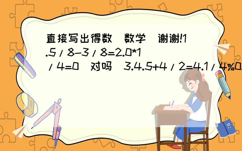 直接写出得数（数学）谢谢!1.5/8-3/8=2.0*1/4=0（对吗）3.4.5+4/2=4.1/4%0.25=5.0.5+4=6.1-0.08=7.1-0.375%3/8=8.7/3+2/5-7/3+2/5=9.3+0%3+3=0（对吗）