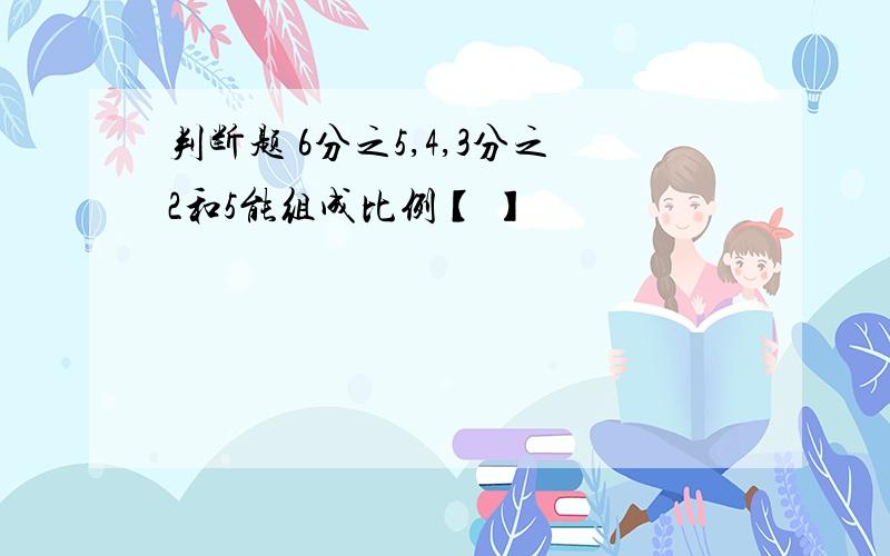 判断题 6分之5,4,3分之2和5能组成比例【 】