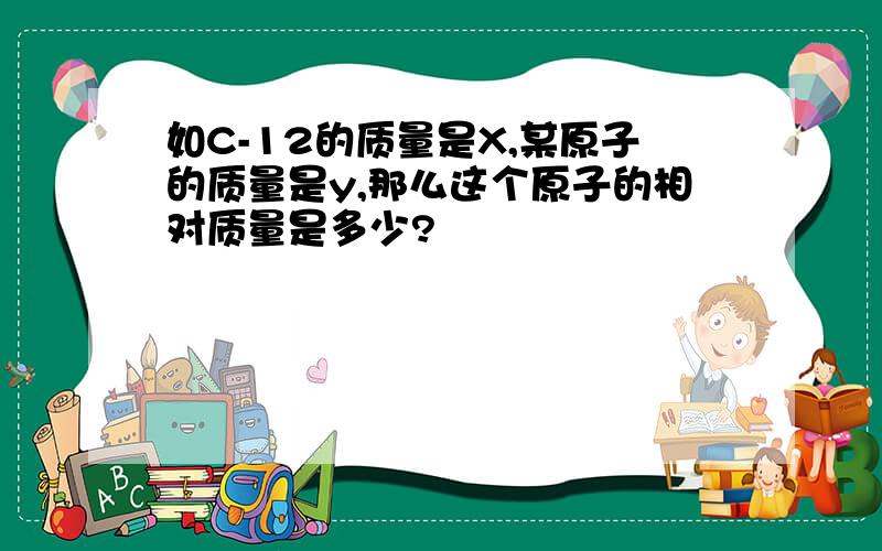 如C-12的质量是X,某原子的质量是y,那么这个原子的相对质量是多少?