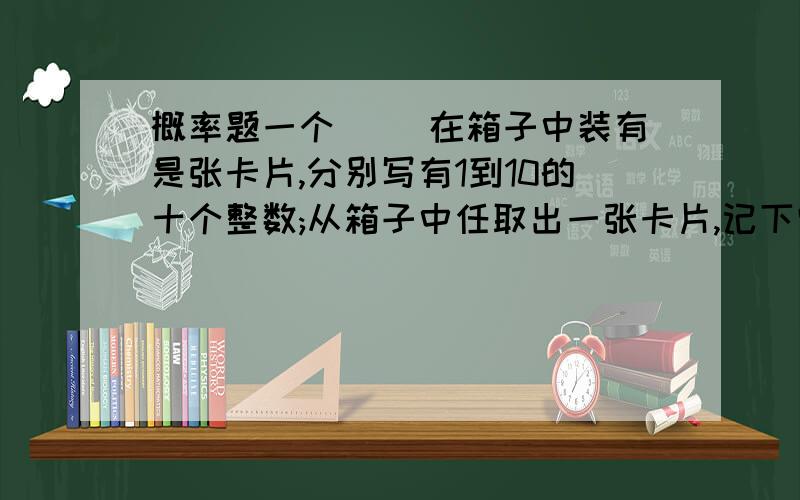 概率题一个`` 在箱子中装有是张卡片,分别写有1到10的十个整数;从箱子中任取出一张卡片,记下它的读数x,然后再放回箱子中;第二次再从箱子中任取一张卡片,记下它的读数y,试求:(1)x+y是10的倍