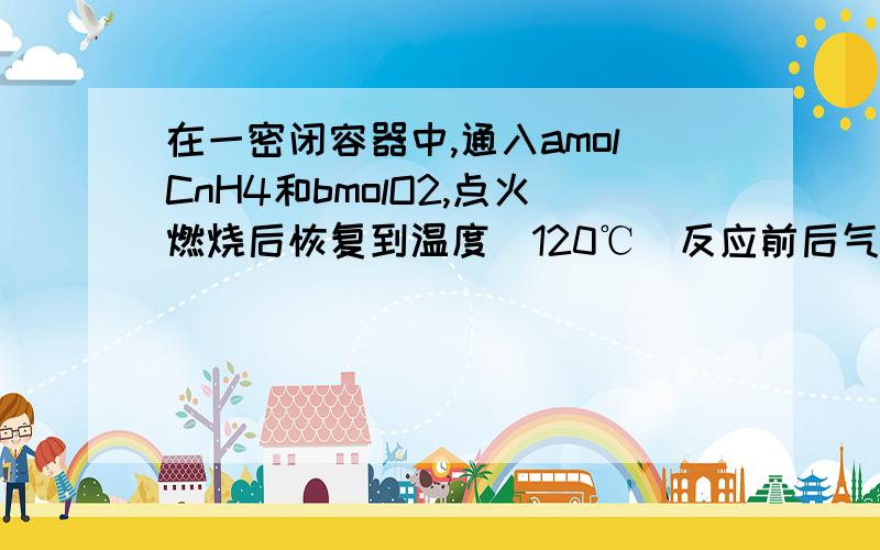 在一密闭容器中,通入amolCnH4和bmolO2,点火燃烧后恢复到温度(120℃)反应前后气体体积之比为?thankss..