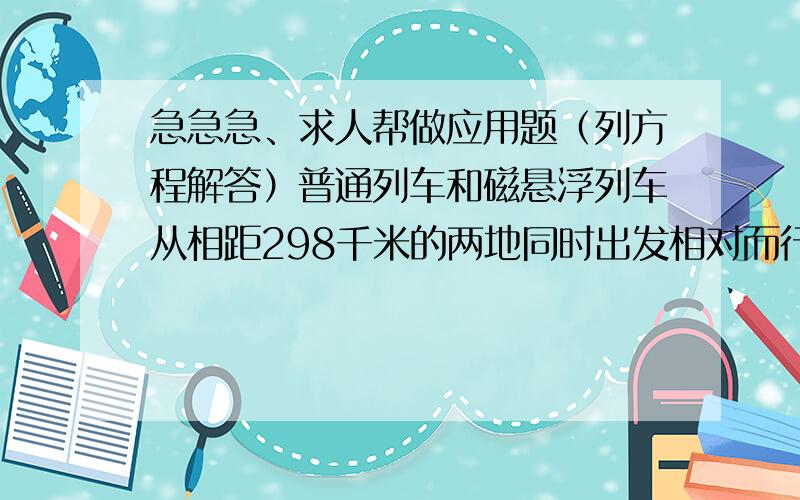 急急急、求人帮做应用题（列方程解答）普通列车和磁悬浮列车从相距298千米的两地同时出发相对而行,甲磁悬浮列车的速度比普通列车速度的5倍还快20千米每小时,半小时后两车相遇,求普通