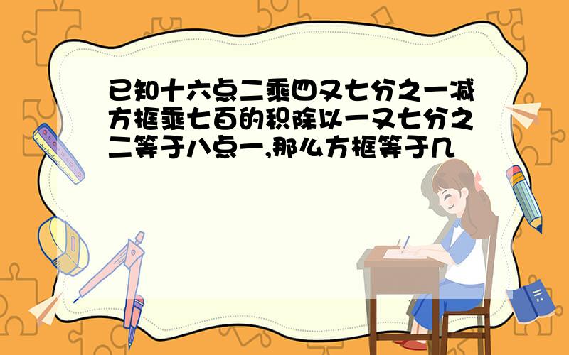 已知十六点二乘四又七分之一减方框乘七百的积除以一又七分之二等于八点一,那么方框等于几