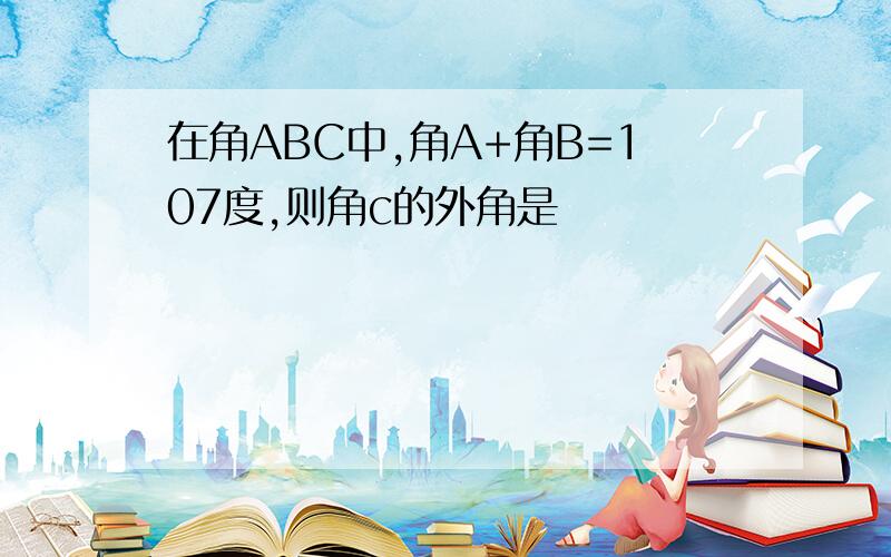 在角ABC中,角A+角B=107度,则角c的外角是