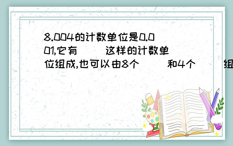 8.004的计数单位是0.001,它有（ ）这样的计数单位组成,也可以由8个（ ）和4个（ ）组成.