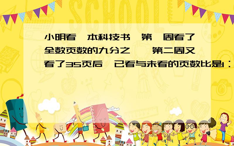 小明看一本科技书,第一周看了全数页数的九分之一,第二周又看了35页后,已看与未看的页数比是1：3.这本科技书共有多少页?5分钟内速度啊