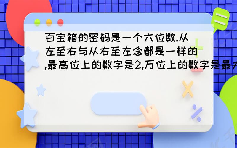 百宝箱的密码是一个六位数,从左至右与从右至左念都是一样的,最高位上的数字是2,万位上的数字是最大的双数,千位上的数字是最小的单数,你能猜出密码吗?怎么写啊,急,最后一天,