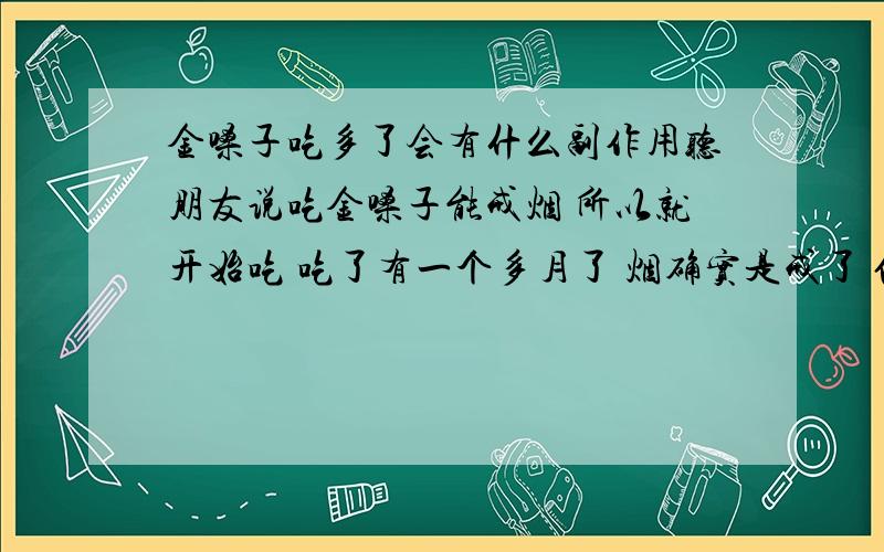 金嗓子吃多了会有什么副作用听朋友说吃金嗓子能戒烟 所以就开始吃 吃了有一个多月了 烟确实是戒了 但吃金嗓子却上瘾了 一天两盒多 不知道这样吃会对身体有什么影响 如果没的话就算了