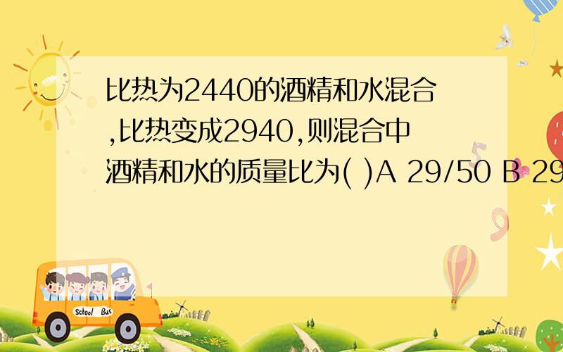 比热为2440的酒精和水混合,比热变成2940,则混合中酒精和水的质量比为( )A 29/50 B 29/35 C 2/5 D 5/2