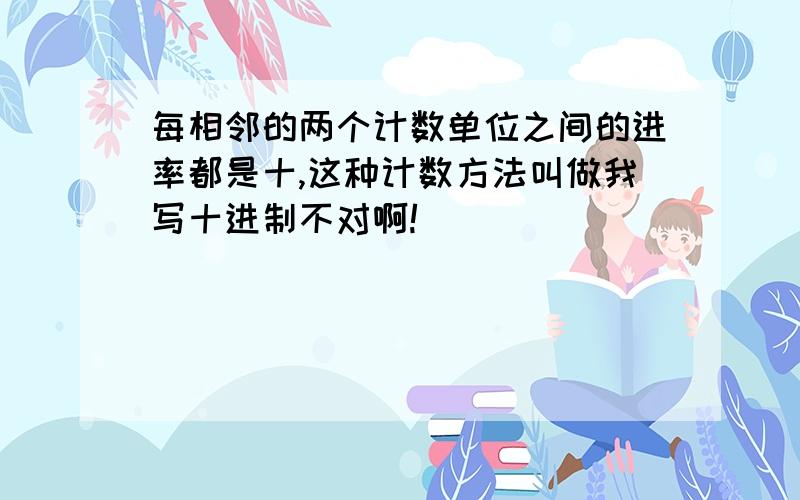 每相邻的两个计数单位之间的进率都是十,这种计数方法叫做我写十进制不对啊!