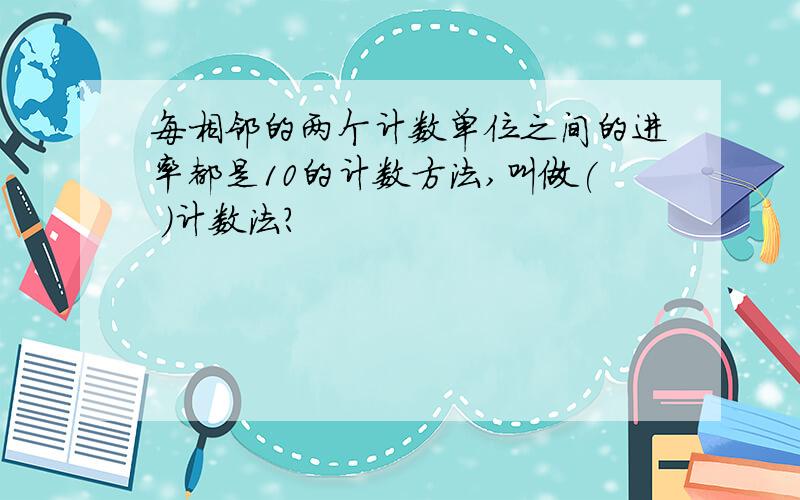 每相邻的两个计数单位之间的进率都是10的计数方法,叫做( )计数法?