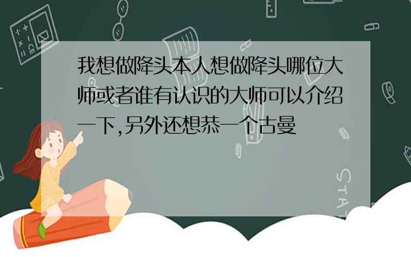 我想做降头本人想做降头哪位大师或者谁有认识的大师可以介绍一下,另外还想恭一个古曼