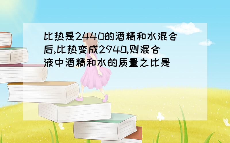 比热是2440的酒精和水混合后,比热变成2940,则混合液中酒精和水的质量之比是___