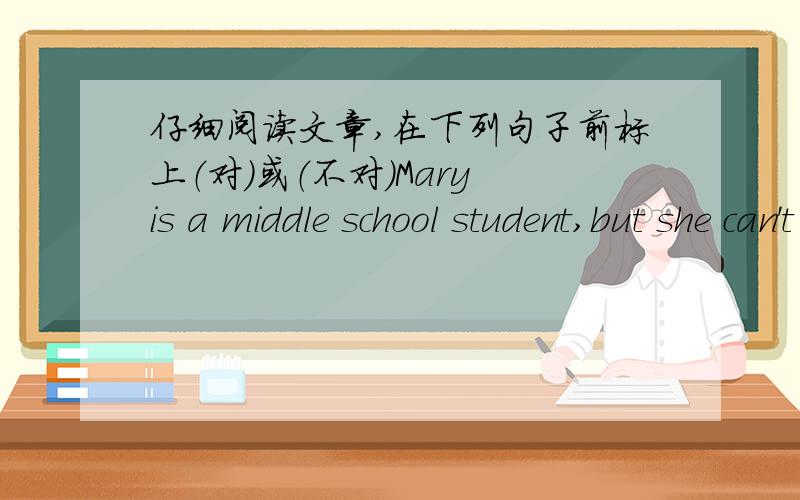 仔细阅读文章,在下列句子前标上（对）或（不对）Mary is a middle school student,but she can't go to school today.She is ill.She is in bed.It is her birthday today.In the afternoon,some people come and bring her some presents.Look,t