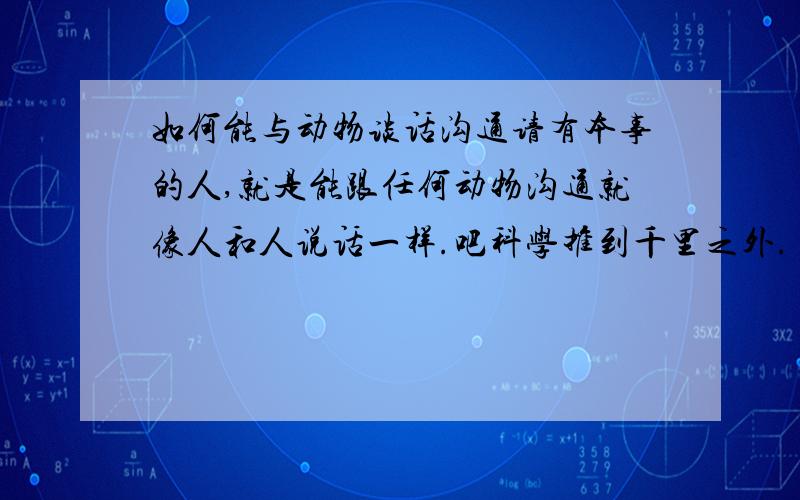 如何能与动物谈话沟通请有本事的人,就是能跟任何动物沟通就像人和人说话一样.吧科学推到千里之外.