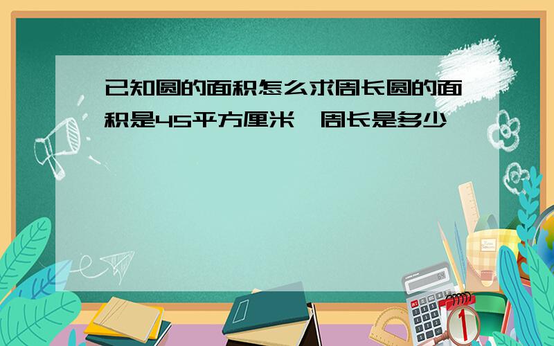 已知圆的面积怎么求周长圆的面积是45平方厘米,周长是多少