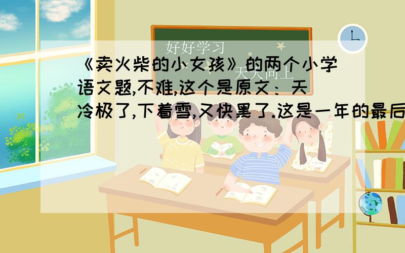 《卖火柴的小女孩》的两个小学语文题,不难,这个是原文：天冷极了,下着雪,又快黑了.这是一年的最后一天——大年夜.在这又冷又黑的晚上,一个光着头赤着脚的小女孩在街上走着.她从家里