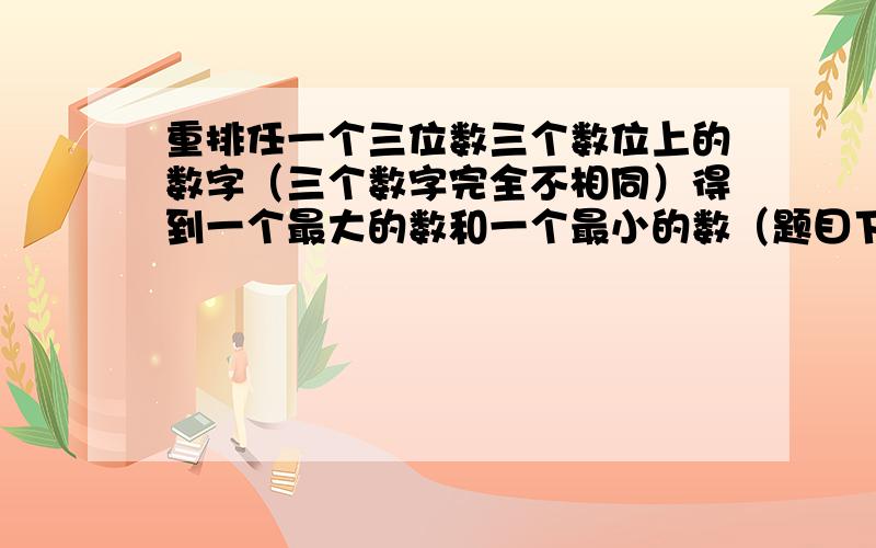 重排任一个三位数三个数位上的数字（三个数字完全不相同）得到一个最大的数和一个最小的数（题目下面还有)它们的差构成另一个三位数（允许百味数字为0）.再重复以上过程,问：重复200