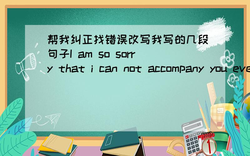 帮我纠正找错误改写我写的几段句子I am so sorry that i can not accompany you everyday.I am so sorry that let you feel so lonely.Do you remember last Christmas,you make me feel so warm.But this Christmas,i am not by your side.All the boy