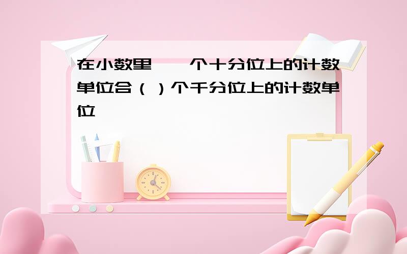 在小数里,一个十分位上的计数单位合（）个千分位上的计数单位