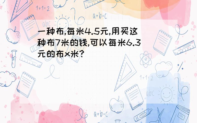 一种布,每米4.5元,用买这种布7米的钱,可以每米6.3元的布x米?