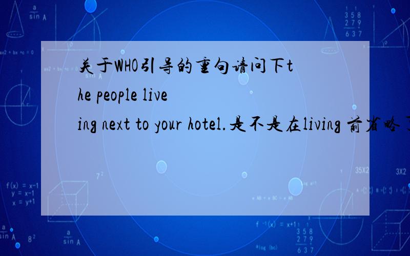 关于WHO引导的重句请问下the people liveing next to your hotel.是不是在living 前省略了who?另外问下 who living之家还用加are吗?是不是who 引导的后面都可以直接 doing?不用加are?