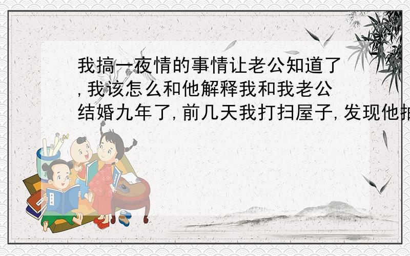 我搞一夜情的事情让老公知道了,我该怎么和他解释我和我老公结婚九年了,前几天我打扫屋子,发现他抽屉没锁,我就翻出来他的日记看,我惊呆了,日记上记着很多关于我出去搞一夜情的事情,包