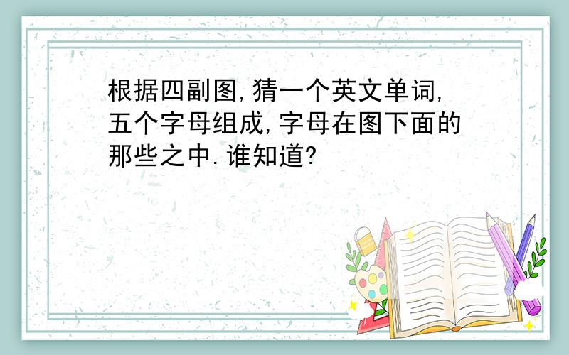 根据四副图,猜一个英文单词,五个字母组成,字母在图下面的那些之中.谁知道?