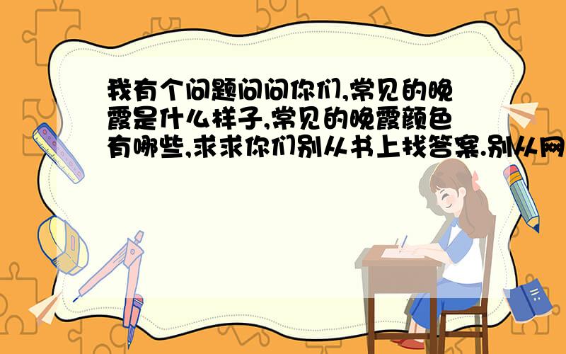 我有个问题问问你们,常见的晚霞是什么样子,常见的晚霞颜色有哪些,求求你们别从书上找答案.别从网上找答案啊,你们常见的晚霞颜色与样子.我忘了一个细节,晚霞在日落前多少分钟才能看见