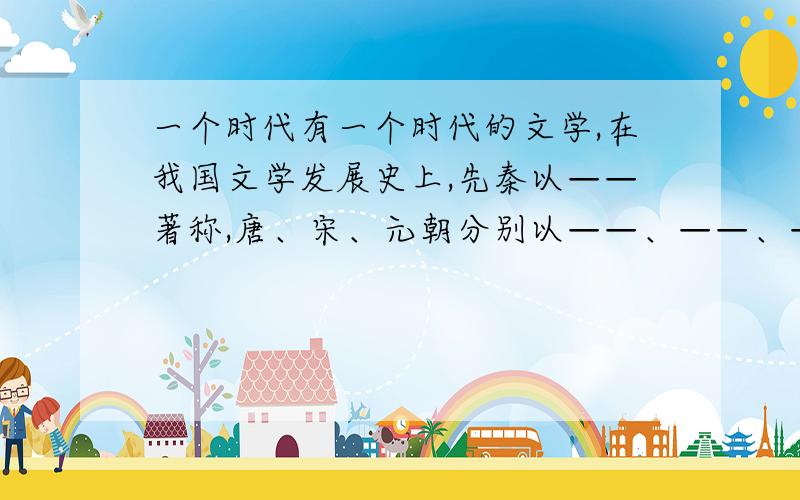 一个时代有一个时代的文学,在我国文学发展史上,先秦以——著称,唐、宋、元朝分别以——、——、——、著称,明清则以——著称