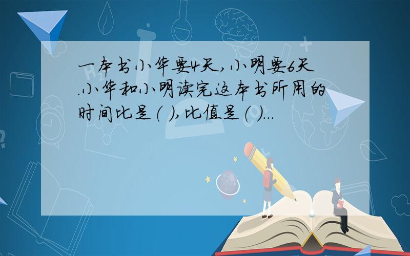 一本书小华要4天,小明要6天.小华和小明读完这本书所用的时间比是（ ）,比值是（ ）...